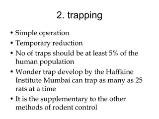 2. trapping
• Simple operation
• Temporary reduction
• No of traps should be at least 5% of the
human population
• Wonder trap develop by the Haffkine
Institute Mumbai can trap as many as 25
rats at a time
• It is the supplementary to the other
methods of rodent control
 