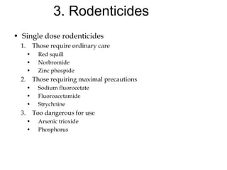 3. Rodenticides
• Single dose rodenticides
1. Those require ordinary care
• Red squill
• Norbromide
• Zinc phospide
2. Those requiring maximal precautions
• Sodium fluorocetate
• Fluoroacetamide
• Strychnine
3. Too dangerous for use
• Arsenic trioxide
• Phosphorus
 
