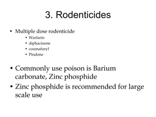 3. Rodenticides
• Multiple dose rodenticide
• Warfarin
• diphacinone
• coumafuryl
• Pindone
• Commonly use poison is Barium
carbonate, Zinc phosphide
• Zinc phosphide is recommended for large
scale use
 