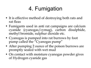 4. Fumigation
• It is effective method of destroying both rats and
rat fleas
• Fumigants used in anti rat campaigns are calcium
cyanide (cyanogas/cymag), carbon disulphide,
methyl bromide, sulphur dioxide etc.
• Cyanogas is pumped into rat burrows by foot
pump called the “Cyanogas pump”
• After pumping 2 ounce of the poison burrows are
promptly sealed with wet mud
• On contact with moisture cyanogas powder gives
of Hydrogen cyanide gas
 