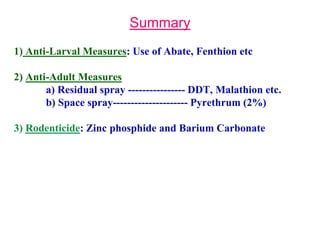 Summary
1) Anti-Larval Measures: Use of Abate, Fenthion etc
2) Anti-Adult Measures
a) Residual spray ---------------- DDT, Malathion etc.
b) Space spray--------------------- Pyrethrum (2%)
3) Rodenticide: Zinc phosphide and Barium Carbonate
 