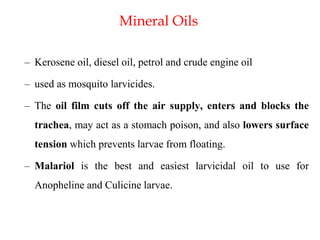 Mineral Oils
– Kerosene oil, diesel oil, petrol and crude engine oil
– used as mosquito larvicides.
– The oil film cuts off the air supply, enters and blocks the
trachea, may act as a stomach poison, and also lowers surface
tension which prevents larvae from floating.
– Malariol is the best and easiest larvicidal oil to use for
Anopheline and Culicine larvae.
 