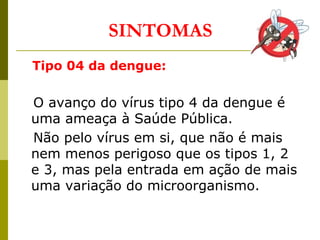 SINTOMAS
Tipo 04 da dengue:
O avanço do vírus tipo 4 da dengue é
uma ameaça à Saúde Pública.
Não pelo vírus em si, que não é mais
nem menos perigoso que os tipos 1, 2
e 3, mas pela entrada em ação de mais
uma variação do microorganismo.
 