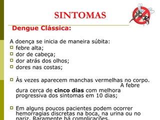 SINTOMAS
Dengue Clássica:
A doença se inicia de maneira súbita:
 febre alta;
 dor de cabeça;
 dor atrás dos olhos;
 dores nas costas;
 Às vezes aparecem manchas vermelhas no corpo.
A febre
dura cerca de cinco dias com melhora
progressiva dos sintomas em 10 dias;
 Em alguns poucos pacientes podem ocorrer
hemorragias discretas na boca, na urina ou no
 