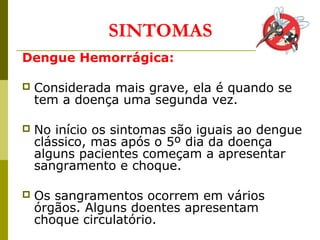 Dengue Hemorrágica:
 Considerada mais grave, ela é quando se
tem a doença uma segunda vez.
 No início os sintomas são iguais ao dengue
clássico, mas após o 5º dia da doença
alguns pacientes começam a apresentar
sangramento e choque.
 Os sangramentos ocorrem em vários
órgãos. Alguns doentes apresentam
choque circulatório.
SINTOMAS
 