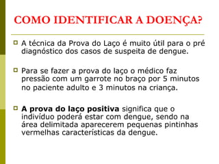 COMO IDENTIFICAR A DOENÇA?
 A técnica da Prova do Laço é muito útil para o pré
diagnóstico dos casos de suspeita de dengue.
 Para se fazer a prova do laço o médico faz
pressão com um garrote no braço por 5 minutos
no paciente adulto e 3 minutos na criança.
 A prova do laço positiva significa que o
indivíduo poderá estar com dengue, sendo na
área delimitada aparecerem pequenas pintinhas
vermelhas características da dengue.
 