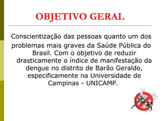 OBJETIVO GERAL
Conscientização das pessoas quanto um dos
problemas mais graves da Saúde Pública do
Brasil. Com o objetivo de reduzir
drasticamente o índice de manifestação da
dengue no distrito de Barão Geraldo,
especificamente na Universidade de
Campinas - UNICAMP.
 
