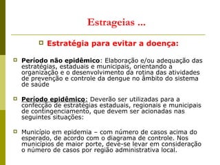  Estratégia para evitar a doença:
 Período não epidêmico: Elaboração e/ou adequação das
estratégias, estaduais e municipais, orientando a
organização e o desenvolvimento da rotina das atividades
de prevenção e controle da dengue no âmbito do sistema
de saúde
 Período epidêmico: Deverão ser utilizadas para a
confecção de estratégias estaduais, regionais e municipais
de contingenciamento, que devem ser acionadas nas
seguintes situações:
 Município em epidemia – com número de casos acima do
esperado, de acordo com o diagrama de controle. Nos
municípios de maior porte, deve-se levar em consideração
o número de casos por região administrativa local.
Estrageias ...
 