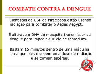 Cientistas da USP de Piracicaba estão usando
radiação para combater o Aedes Aegypt.
É alterado o DNA do mosquito transmissor da
dengue para impedir que ele se reproduza.
Bastam 15 minutos dentro de uma máquina
para que eles recebem uma dose de radiação
e se tornem estéreis.
COMBATE CONTRA A DENGUE
 