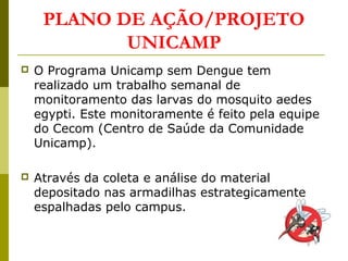 PLANO DE AÇÃO/PROJETO
UNICAMP
 O Programa Unicamp sem Dengue tem
realizado um trabalho semanal de
monitoramento das larvas do mosquito aedes
egypti. Este monitoramente é feito pela equipe
do Cecom (Centro de Saúde da Comunidade
Unicamp).
 Através da coleta e análise do material
depositado nas armadilhas estrategicamente
espalhadas pelo campus.
 