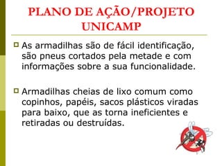  As armadilhas são de fácil identificação,
são pneus cortados pela metade e com
informações sobre a sua funcionalidade.
 Armadilhas cheias de lixo comum como
copinhos, papéis, sacos plásticos viradas
para baixo, que as torna ineficientes e
retiradas ou destruídas.
PLANO DE AÇÃO/PROJETO
UNICAMP
 