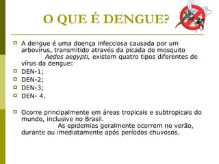  A dengue é uma doença infecciosa causada por um
arbovírus, transmitido através da picada do mosquito
Aedes aegypti, existem quatro tipos diferentes de
vírus da dengue:
 DEN-1;
 DEN-2;
 DEN-3;
 DEN- 4.
 Ocorre principalmente em áreas tropicais e subtropicais do
mundo, inclusive no Brasil.
As epidemias geralmente ocorrem no verão,
durante ou imediatamente após períodos chuvosos.
O QUE É DENGUE?
 