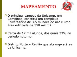  O principal campus da Unicamp, em
Campinas, constitui um complexo
universitário de 3,5 milhões de m2 e uma
área edificada de 550 mil m2.
 Cerca de 17 mil alunos, dos quais 33% no
período noturno.
 Distrito Norte – Região que abrange a área
da Unicamp.
MAPEAMENTO
 