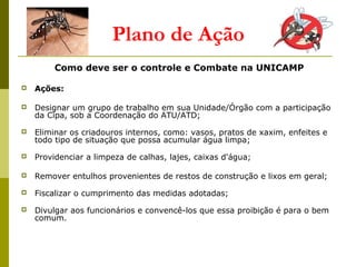 Plano de Ação
Como deve ser o controle e Combate na UNICAMP
 Ações:
 Designar um grupo de trabalho em sua Unidade/Órgão com a participação
da Cipa, sob a Coordenação do ATU/ATD;
 Eliminar os criadouros internos, como: vasos, pratos de xaxim, enfeites e
todo tipo de situação que possa acumular água limpa;
 Providenciar a limpeza de calhas, lajes, caixas d'água;
 Remover entulhos provenientes de restos de construção e lixos em geral;
 Fiscalizar o cumprimento das medidas adotadas;
 Divulgar aos funcionários e convencê-los que essa proibição é para o bem
comum.
 