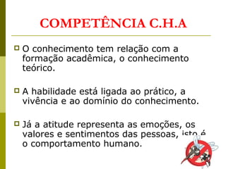  O conhecimento tem relação com a
formação acadêmica, o conhecimento
teórico.
 A habilidade está ligada ao prático, a
vivência e ao domínio do conhecimento.
 Já a atitude representa as emoções, os
valores e sentimentos das pessoas, isto é,
o comportamento humano.
COMPETÊNCIA C.H.A
 
