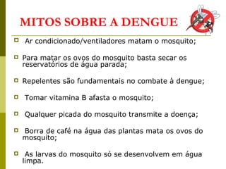 MITOS SOBRE A DENGUE
 Ar condicionado/ventiladores matam o mosquito;
 Para matar os ovos do mosquito basta secar os
reservatórios de água parada;
 Repelentes são fundamentais no combate à dengue;
 Tomar vitamina B afasta o mosquito;
 Qualquer picada do mosquito transmite a doença;
 Borra de café na água das plantas mata os ovos do
mosquito;
 As larvas do mosquito só se desenvolvem em água
limpa.
 