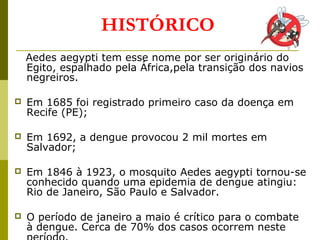 Aedes aegypti tem esse nome por ser originário do
Egito, espalhado pela África,pela transição dos navios
negreiros.
 Em 1685 foi registrado primeiro caso da doença em
Recife (PE);
 Em 1692, a dengue provocou 2 mil mortes em
Salvador;
 Em 1846 à 1923, o mosquito Aedes aegypti tornou-se
conhecido quando uma epidemia de dengue atingiu:
Rio de Janeiro, São Paulo e Salvador.
 O período de janeiro a maio é crítico para o combate
à dengue. Cerca de 70% dos casos ocorrem neste
HISTÓRICO
 