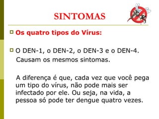  Os quatro tipos do Vírus:
 O DEN-1, o DEN-2, o DEN-3 e o DEN-4.
Causam os mesmos sintomas.
A diferença é que, cada vez que você pega
um tipo do vírus, não pode mais ser
infectado por ele. Ou seja, na vida, a
pessoa só pode ter dengue quatro vezes.
SINTOMAS
 