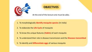 OBJECTIVES
At the end of the lecture one must be able;
1. To morphologically Identify mosquito species (In India)
2. To elaborate the Life Cycle of mosquito
3. To know the unique features (Habits) of each mosquito
4. To understand their role in disease transmission and the Diseases transmitted
5. To identify and Differentiate eggs of various mosquito
 