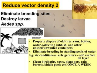 Reduce vector density 2
Eliminate breeding sites
Destroy larvae
Aedes spp.
• Properly dispose of old tires, cans, bottles,
water-collecting rubbish, and other
unused/unwanted containers.
• Eliminate breeding in standing pools of water
Eg. air conditioners, refrigerators – add surface
oil layer
• Clean birdbaths, vases, plant pots, rain
barrels, kiddie pools etc. ONCE A WEEK
 
