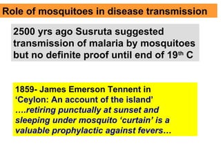 Role of mosquitoes in disease transmission
2500 yrs ago Susruta suggested
transmission of malaria by mosquitoes
but no definite proof until end of 19th
C
1859- James Emerson Tennent in
‘Ceylon: An account of the island’
….retiring punctually at sunset and
sleeping under mosquito ‘curtain’ is a
valuable prophylactic against fevers…
 