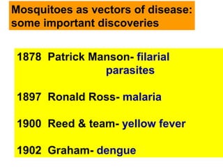 Mosquitoes as vectors of disease:
some important discoveries
1878 Patrick Manson- filarial
parasites
1897 Ronald Ross- malaria
1900 Reed & team- yellow fever
1902 Graham- dengue
 