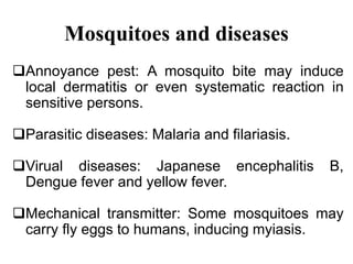 Mosquitoes and diseases 
Annoyance pest: A mosquito bite may induce 
local dermatitis or even systematic reaction in 
sensitive persons. 
Parasitic diseases: Malaria and filariasis. 
Virual diseases: Japanese encephalitis B, 
Dengue fever and yellow fever. 
Mechanical transmitter: Some mosquitoes may 
carry fly eggs to humans, inducing myiasis. 
