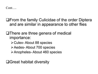 Cont…. 
From the family Culicidae of the order Diptera 
and are similar in appearance to other flies 
There are three genera of medical 
importance: 
Culex- About 88 species 
Aedes- About 700 species 
Anopheles- About 460 species 
Great habitat diversity 
 