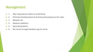 Management
 1. Wear long sleeved clothes to avoid biting
 2. Eliminate breeding places by draining and pumping out the water
 3. Mosquito net
 4. Mosquito repellents
 5. Spray Deltamethrin
 6. Bio-control through Gambusia spp for larvae
 