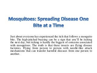 Just about everyone has experienced the itch that follows a mosquito
bite. The high-pitched buzzing can be a sign that you’ll be itching
the next day, but itching is hardly the biggest of concerns associated
with mosquitoes. The truth is that these insects are flying disease
factories. Flying from person to person with needle-like attack
mechanisms that can transfer harmful diseases from one person to
another.
 