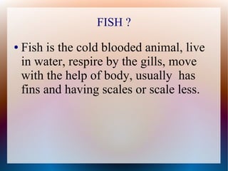 FISH ?
● Fish is the cold blooded animal, live
in water, respire by the gills, move
with the help of body, usually has
fins and having scales or scale less.
 