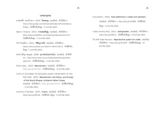 25 26
บรรณานุกรม
นายสองศึก ดอกรักกลาง. (2553). โลกของงู. [ออนไลน์]. เข้าถึงได้จาก :
https://sites.google.com/site/worldofsnakes12/home/laksna-
thawpi. (วันที่สืบค้นข้อมูล : 11 มกราคม 2562).
Made in Thailand. (2551). การผสมพันธุ์งู. [ออนไลน์]. เข้าถึงได้จาก :
http://www.2snake2fish.com/snake/trip/reproduction.html.
(วันที่สืบค้นข้อมูล : 11 มกราคม 2562).
TPK กินๆเที่ยวๆ. (2561). วิดิโองูวางไข่. [ออนไลน์]. เข้าถึงได้จาก :
https://www.youtube.com/watch?v=k4mi11tALLA. (วันที่สืบค้น
ข้อมูล : 11 มกราคม 2562).
รศ.ดร.ปรัชญา สมบูรณ์. (2558). ยุง (MOSQUITOES). [ออนไลน์]. เข้าถึงได้
จาก : http://www.med.cmu.ac.th/dept/parasite/public/Mos
quito.htm. (วันที่สืบค้นข้อมูล : 11 มกราคม 2562).
Patrick Isaacs. (2552). Reproduction. [ออนไลน์]. เข้าถึงได้จาก :
https://goo.gl/zNVVWx. (วันที่สืบค้นข้อมูล : 13 มกราคม 2562).
STATE OF CALIFORNIA THE RESOURCES AGENCY DEPARTMENT OF FISH
AND GAME. (2552). Reproduction, Life History, and Ecology
of the Round Stingray, Urolophus Halleri Cooper.
[ออนไลน์]. เข้าถึงได้จาก : https://goo.gl/MJZQuS. (วันที่สืบค้นข้อมูล
: 13 มกราคม 2562).
University of Michigan. (2557). Insects. [ออนไลน์]. เข้าถึงได้จาก :
https://goo.gl/qfPh92. (วันที่สืบค้น ข้อมูล : 13 มกราคม 2562).
ScienceDirect. (2552). Axial patterning in snakes and caecilians.
[ออนไลน์]. เข้าถึงได้จาก : https://goo.gl/UCN842. (วันที่สืบค้น
ข้อมูล : 13 มกราคม 2562).
I make shooting thing. (2551). SexingSnakes. [ออนไลน์]. เข้าถึงได้จาก :
https://goo.gl/D9K1ru. (วันที่สืบค้นข้อมูล : 14 มกราคม 2562).
The Milk Snake Resource. Reproductive system for snake. [ออนไลน์].
เข้าถึงได้จาก : https://goo.gl/51Q1DF. (วันที่สืบค้นข้อมูล : 14
มกราคม 2562).
 