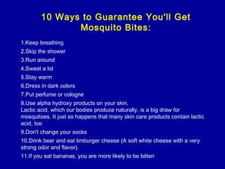 10 Ways to Guarantee You'll Get
Mosquito Bites:
1.Keep breathing
2.Skip the shower
3.Run around
4.Sweat a lot
5.Stay warm
6.Dress in dark colors
7.Put perfume or cologne
8.Use alpha hydroxy products on your skin.
Lactic acid, which our bodies produce naturally, is a big draw for
mosquitoes. It just so happens that many skin care products contain lactic
acid, too
9.Don't change your socks
10.Drink beer and eat limburger cheese (A soft white cheese with a very
strong odor and flavor).
11.If you eat bananas, you are more likely to be bitten
 