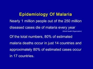 Epidemiology Of Malaria
Nearly 1 million people out of the 250 million
diseased cases die of malaria every year
(World Health Organization)
Of the total numbers, 80% of estimated
malaria deaths occur in just 14 countries and
approximately 80% of estimated cases occur
in 17 countries. 
 