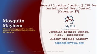 Mosquito
Mayhem
(This course is approved by the GDA,
Approval Number R20-00920, which is
the course #)
Recertification Credit: 2 CEU for
Antimicrobial Pest Control
(Category 37)
Jeremiah Ebenzee Spence,
M.Sc., Instructor
Albany Unified Academy
jspence@myaua.org
10/31/2020 © 2020 Albany Unified Academy. All Rights Reserved. 1
 