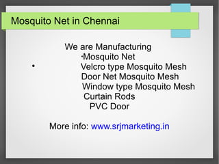 Mosquito Net in Chennai
We are Manufacturing
•
Mosquito Net

Velcro type Mosquito Mesh
Door Net Mosquito Mesh
Window type Mosquito Mesh
Curtain Rods
PVC Door
More info: www.srjmarketing.in
 