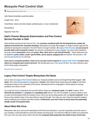 Mosquito Pest Control Utah
legacypestcontrolut.com /pest/mosquito-pest-control-utah/
Latin Name:Anopheles quadrimaculatus
Length:3mm - 6mm
Color:Brown, black and white striped, yellowish grey, or even multicolored
Sounds:Buzz
Digestive Tract:Yes
Utah’s Premier Mosquito Extermination and Pest Control
Service Provider in Utah
Utah certainly receives its fair share of rain. This moisture combined with the hot temperatures creates the
optimal environment for mosquito breeding. Mosquitoes are tough little buggers. A single mosquito egg has the
potential to last beyond a decade in the dirt if there is enough moisture. At Legacy Pest Control, we are proud to
provide Utah’s best mosquito control. Our service is professional in every respect. Our pest control treatment
services control mosquitoes, along with gnats, fleas, ticks and are pet and kid friendly. These treatments can
be applied to yards, patios, pools, sports fields, picnic spaces, playgrounds and beyond. We provide a 100
percent guarantee on our services.
If you have a mosquito problem, reach out to our pest control experts at Legacy Pest Control to learn more
about our mosquito pest control services. We will also give you a free quote to boot. You have nothing to lose
but for those pesky mosquitoes!
Request Pest Inspection
Legacy Pest Control Targets Mosquitoes Hot Spots
Let our team at Legacy Pest Control tackle your mosquito problem and we will target these little buggers’ hot
spots. One of the prime areas for mosquitoes is shrubs. We’ll attack these areas along with trees to nab those
mosquitoes hiding on the underside of the leaves. Mosquitoes tend to congregate in these spaces to escape
predators and nature’s wrath.
Let us get rid of your mosquitoes and you’ll be able to enjoy your backyard, patio, and deck in peace. We’ll
eliminate the problem in a prompt and completely safe manner. You will not hesitate to venture outdoors once
our pest removal experts treat the outside of your home and surrounding spaces with our barrier treatment. You’ll
let your kids outside to play in the yard without a second thought. Your pets can even enjoy the beautiful outdoors
without suffering one mosquito bite after another. Furthermore, you won’t have to worry about the potentially
deadly results of mosquito bites.
About West Nile Virus
Mosquitoes view your yard as the ideal place to find food and reproduce. If you let mosquitoes have their way on
your property, it will eventually be chock full of these annoying bugs. You will find it difficult to obtain any enjoyment
from your front and back yards. Add in the fact that mosquito bites jeopardize the health of your loved ones
1/3
 