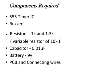 Components Required
• 555 Timer IC
• Buzzer
. Resistors - 1k and 1.3k
( variable resistor of 10k )
• Capacitor - 0.01µF
• Battery - 9v
• PCB and Connecting wires
 