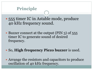 Principle
 555 timer IC in Astable mode, produce
40 kHz frequency sound.
 Buzzer connect at the output (PIN 3) of 555
timer IC to generate sound of desired
frequency.
 So, High frequency Piezo buzzer is used.
 Arrange the resistors and capacitors to produce
oscillation of 40 kHz frequency.
 