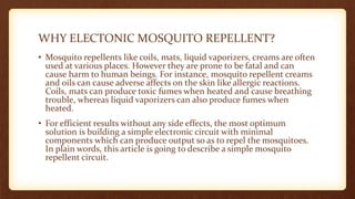 WHY ELECTONIC MOSQUITO REPELLENT?
• Mosquito repellents like coils, mats, liquid vaporizers, creams are often
used at various places. However they are prone to be fatal and can
cause harm to human beings. For instance, mosquito repellent creams
and oils can cause adverse affects on the skin like allergic reactions.
Coils, mats can produce toxic fumes when heated and cause breathing
trouble, whereas liquid vaporizers can also produce fumes when
heated.
• For efficient results without any side effects, the most optimum
solution is building a simple electronic circuit with minimal
components which can produce output so as to repel the mosquitoes.
In plain words, this article is going to describe a simple mosquito
repellent circuit.
 