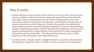How it works-
• Human beings can hear sound in the range of 20 Hz to 20 kHz. Sound of any
frequency above 20 kHz is termed as ultrasonic sound. Several animals like
cats, dogs, insects, mosquitoes have the feature of being able to hear this
ultrasonic sound. In mosquitoes, this feature is attributed to the presence of
sensory structures in their antennae. Usually ultrasound is transmitted by
male mosquitoes and received by female mosquitoes. However after breeding,
female mosquitoes generally avoid the ultrasound and this fact can be used to
produce ultrasound in a range similar to that produced by male mosquitoes
and repel away the mosquitoes. The ultrasound produces a stress on the
antennae of the mosquitoes and repels them away.
• In other words, a simple circuit is designed which can produce ultrasound in
the frequency range of 20 kHz to 38 kHz, which can scare away mosquitoes.
 
