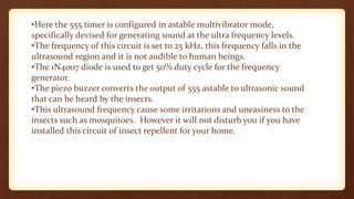 •Here the 555 timer is configured in astable multivibrator mode,
specifically devised for generating sound at the ultra frequency levels.
•The frequency of this circuit is set to 25 kHz, this frequency falls in the
ultrasound region and it is not audible to human beings.
•The 1N4007 diode is used to get 50% duty cycle for the frequency
generator.
•The piezo buzzer converts the output of 555 astable to ultrasonic sound
that can be heard by the insects.
•This ultrasound frequency cause some irritations and uneasiness to the
insects such as mosquitoes. However it will not disturb you if you have
installed this circuit of insect repellent for your home.
 