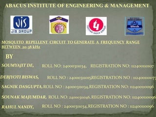 ABACUS INSTITUTE OF ENGINEERING & MANAGEMENT
MOSQUITO REPELLENT CIRCUIT TO GENERATE A FREQUENCY RANGE
BETWEEN 20-38 kHz
BY
RAHUL NANDY, ROLL NO : 24000311034,REGISTRATION NO : 112400110096
REGISTRATION NO: 112400110107SOUMYAJIT DE, ROLL NO: 24000311034,
DEBJYOTI BISWAS, ROLL NO : 24000311015,REGISTRATION NO : 112400110077
REGISTRATION NO: 112400110096
REGISTRATION NO: 112400110096
ROLL NO : 24000311034,
ROLL NO: 24000311046,SOUNAK MAJUMDAR,
SAGNIK DASGUPTA,
 