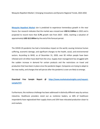 Mosquito Repellent Market | Emerging Innovations and Dynamic Regional Trends, 2023-2032
Mosquito Repellent Market size is predicted to experience tremendous growth in the near
future. Our research indicates that the market was crossed over USD 6.5 Billion in 2022 and is
projected to record more than 5.7% growth rate from 2023 - 2032, reaching a valuation of
approximately USD 10.5 Billion by the end of the forecast period.
The COVID-19 pandemic has had a tremendous impact on the world, causing immense human
suffering, economic damage, and significant changes to the health, social, and environmental
sectors. According to WHO, as of December 31, 2020, over 82 million people have been
infected and 1.8 million have died from the virus. Supply chain management has struggled with
the sudden increase in demand for certain products and the restrictions on travel and
production that have been in place since the pandemic began. Companies are trying to adapt to
the new reality, and changes that will persist after the pandemic is over are likely to emerge.
Download Free Sample Report @ https://www.marketvalueinsights.com/request-
sample/373
Furthermore, the resilience challenge has been addressed in distinctly different ways by various
industries. Healthcare providers stand out as resilience leaders, as 60% of healthcare
respondents have regionalized their supply chains and 33% have relocated production closer to
end markets.
 