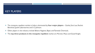 KEY PLAYERS

 The mosquito repellent market in India is dominated by four major players – Godrej Sara Lee, Reckitt

Benckiser, Jyothi Laboratories and S C Johnson.
 Other players in the industry include Balsara Hygiene, Bayer, and Tainwala Chemicals.
 The top three products in the mosquito repellent market are Mortein, Maxo and Good Knight.

 