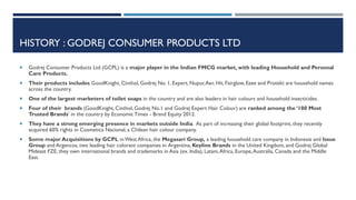 HISTORY : GODREJ CONSUMER PRODUCTS LTD


Godrej Consumer Products Ltd (GCPL) is a major player in the Indian FMCG market, with leading Household and Personal
Care Products.



Their products includes GoodKnight, Cinthol, Godrej No. 1, Expert, Nupur, Aer, Hit, Fairglow, Ezee and Protekt are household names
across the country.



One of the largest marketers of toilet soaps in the country and are also leaders in hair colours and household insecticides.



Four of their brands (GoodKnight, Cinthol, Godrej No.1 and Godrej Expert Hair Colour) are ranked among the ‘100 Most
Trusted Brands’ in the country by Economic Times - Brand Equity 2012.



They have a strong emerging presence in markets outside India. As part of increasing their global footprint, they recently
acquired 60% rights in Cosmetica Nacional, a Chilean hair colour company.



Some major Acquisitions by GCPL in West Africa, the Megasari Group, a leading household care company in Indonesia and Issue
Group and Argencos, two leading hair colorant companies in Argentina, Keyline Brands in the United Kingdom, and Godrej Global
Mideast FZE, they own international brands and trademarks in Asia (ex. India), Latam, Africa, Europe, Australia, Canada and the Middle
East.

 