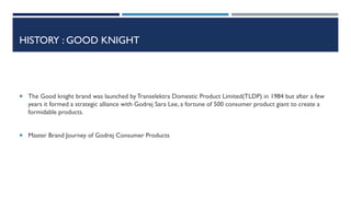 HISTORY : GOOD KNIGHT

 The Good knight brand was launched by Transelektra Domestic Product Limited(TLDP) in 1984 but after a few

years it formed a strategic alliance with Godrej Sara Lee, a fortune of 500 consumer product giant to create a
formidable products.
 Master Brand Journey of Godrej Consumer Products

 