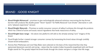 BRAND : GOOD KNIGHT
 Good Knight Advanced – promises to give technologically advanced solutions overcoming the key format

barriers with products like double power “Activ+ System” for Refill, Advanced “Low Smoke” alternative in coils
and a “pleasant experience” aerosol.
 Good Knight Naturals – Promises to tackle consumer concern of safety. It achieves this through the products

which has a blend of active and exotic natural ingredients that lends reassurance of safety.
 Good Knight base range – the above two platforms will add to the already existing “care” imagery of the

brand.
 Good Knight further created stronger consumer connect by humanizing the brand values through carefully

chosen brand ambassadors.
 Actress Rani Mukherjee and now Vidya Balan were selected on the basis of the researched fact that they

epitomised dynamism, warmth and caring – values that the modern Indian housewife empathised with and Good
Knight stands for. This greatly helped the brand break through the clutter and give it a larger than life image.

 