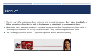PRODUCT

 There is a stark difference between Good knight and other brands in this category. Every other brand talks of

killing mosquitoes; Good knight feels it simply needs to state that it protects against them.
 Good knight enjoys enormous equity with consumers. Starting with its ‘Great Nights begin with Good knight' to

'protecting happy moments,' the journey has resonated with a deep understanding of consumer needs.
 The Good knight consumer is about…. Joy, Active, Expression, Balance, Relationship, Family

 