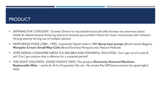 PRODUCT
 DEFINING THE CATEGORY : Growth Drivers for household Insecticide (HI) Increase the awareness about

Health & related diseases Reducing tolerance towards pest problem Desire for lower involvement with solutions
Varying severity forcing use of multiple solution
 NURTURING STAGE (1984 - 1995) : Insecticide Option before 1983 Spray base pumps (Brand named Baygon)

Mosquito Cream Small Way Coils (Brand Tortoise) Mosquito nets Natural Methods
 OVER RIDING CONSUMER NEEDS IS A RELIABLE AND POWERFUL SOLUTION : Can I get rid of smoke &

ash? Can I get solution that is affective for a sustained period?
 THE RIGHT SOLUTION: GOOD KNIGHT MATS :The product Electricity Powered Machines

Replaceable Mats – works for 8 hrs Proposition No ash ; No smoke Pay Off Total protection for good night’s
sleep

 